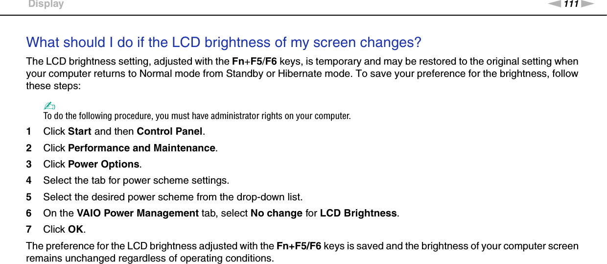 111nNTroubleshooting &gt;DisplayWhat should I do if the LCD brightness of my screen changes?The LCD brightness setting, adjusted with the Fn+F5/F6 keys, is temporary and may be restored to the original setting when your computer returns to Normal mode from Standby or Hibernate mode. To save your preference for the brightness, follow these steps:✍To do the following procedure, you must have administrator rights on your computer.1Click Start and then Control Panel.2Click Performance and Maintenance.3Click Power Options.4Select the tab for power scheme settings.5Select the desired power scheme from the drop-down list. 6On the VAIO Power Management tab, select No change for LCD Brightness.7Click OK.The preference for the LCD brightness adjusted with the Fn+F5/F6 keys is saved and the brightness of your computer screen remains unchanged regardless of operating conditions.  
