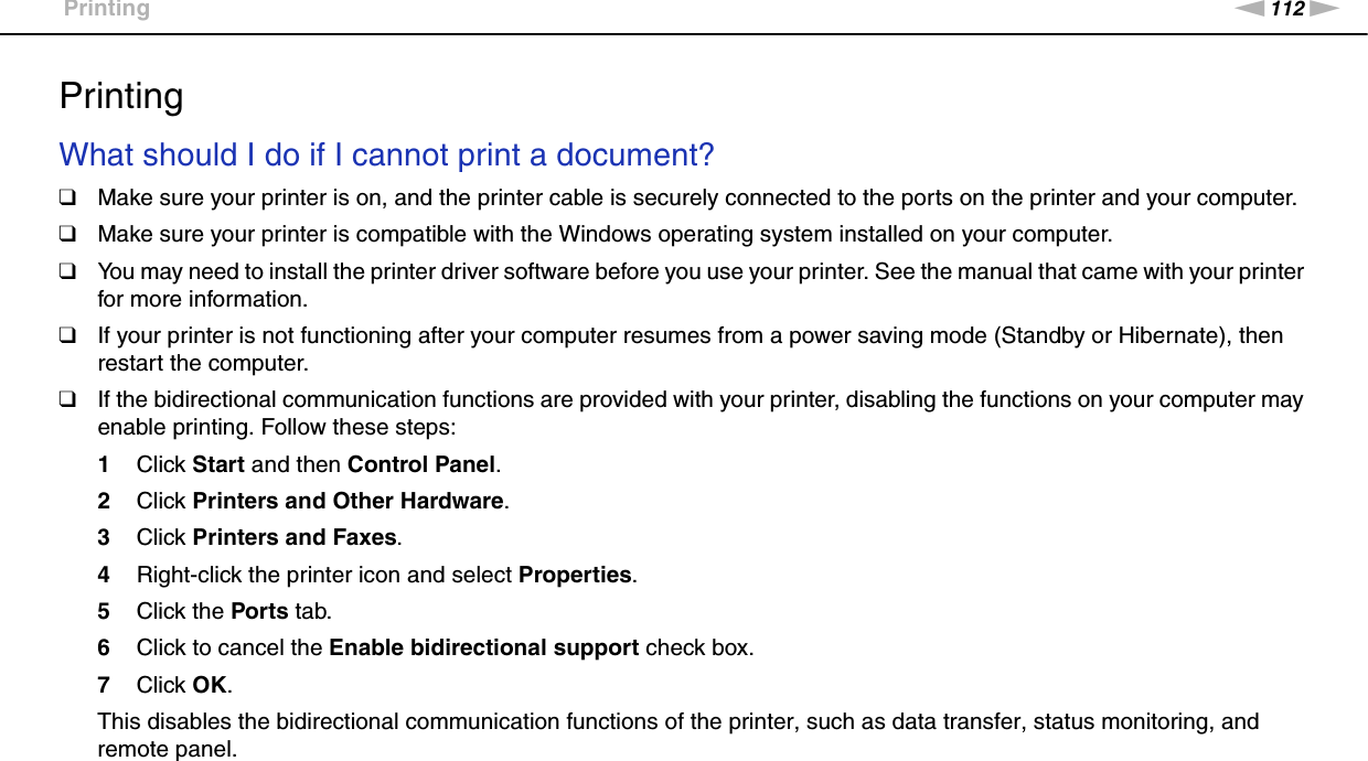112nNTroubleshooting &gt;PrintingPrintingWhat should I do if I cannot print a document?❑Make sure your printer is on, and the printer cable is securely connected to the ports on the printer and your computer.❑Make sure your printer is compatible with the Windows operating system installed on your computer.❑You may need to install the printer driver software before you use your printer. See the manual that came with your printer for more information.❑If your printer is not functioning after your computer resumes from a power saving mode (Standby or Hibernate), then restart the computer.❑If the bidirectional communication functions are provided with your printer, disabling the functions on your computer may enable printing. Follow these steps:1Click Start and then Control Panel.2Click Printers and Other Hardware.3Click Printers and Faxes.4Right-click the printer icon and select Properties.5Click the Ports tab.6Click to cancel the Enable bidirectional support check box.7Click OK.This disables the bidirectional communication functions of the printer, such as data transfer, status monitoring, and remote panel.  
