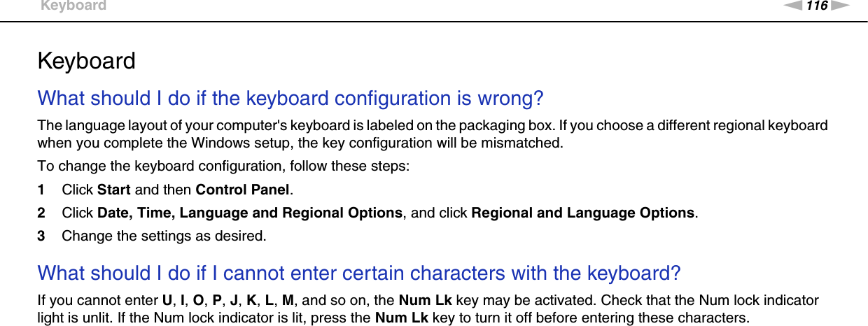 116nNTroubleshooting &gt;KeyboardKeyboardWhat should I do if the keyboard configuration is wrong?The language layout of your computer&apos;s keyboard is labeled on the packaging box. If you choose a different regional keyboard when you complete the Windows setup, the key configuration will be mismatched.To change the keyboard configuration, follow these steps:1Click Start and then Control Panel.2Click Date, Time, Language and Regional Options, and click Regional and Language Options.3Change the settings as desired. What should I do if I cannot enter certain characters with the keyboard?If you cannot enter U, I, O, P, J, K, L, M, and so on, the Num Lk key may be activated. Check that the Num lock indicator light is unlit. If the Num lock indicator is lit, press the Num Lk key to turn it off before entering these characters.  