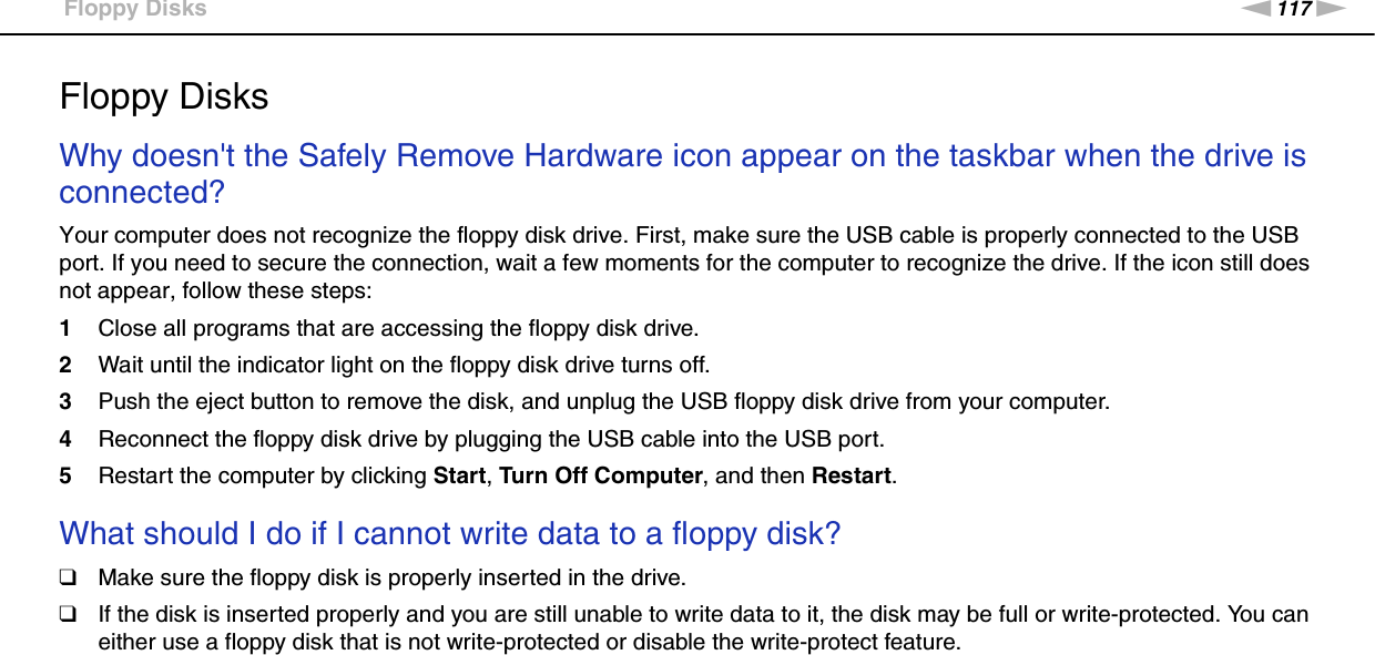 117nNTroubleshooting &gt;Floppy DisksFloppy DisksWhy doesn&apos;t the Safely Remove Hardware icon appear on the taskbar when the drive is connected?Your computer does not recognize the floppy disk drive. First, make sure the USB cable is properly connected to the USB port. If you need to secure the connection, wait a few moments for the computer to recognize the drive. If the icon still does not appear, follow these steps:1Close all programs that are accessing the floppy disk drive.2Wait until the indicator light on the floppy disk drive turns off.3Push the eject button to remove the disk, and unplug the USB floppy disk drive from your computer.4Reconnect the floppy disk drive by plugging the USB cable into the USB port.5Restart the computer by clicking Start, Turn Off Computer, and then Restart. What should I do if I cannot write data to a floppy disk?❑Make sure the floppy disk is properly inserted in the drive. ❑If the disk is inserted properly and you are still unable to write data to it, the disk may be full or write-protected. You can either use a floppy disk that is not write-protected or disable the write-protect feature.  