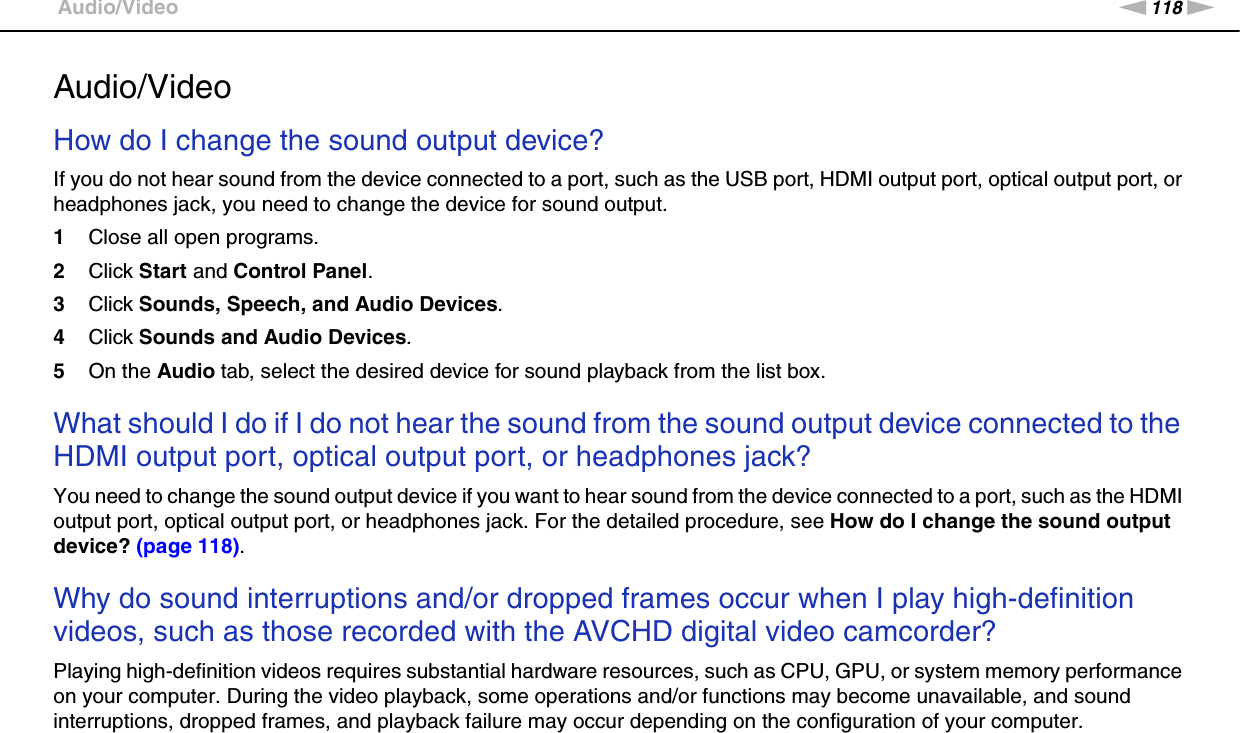 118nNTroubleshooting &gt;Audio/VideoAudio/VideoHow do I change the sound output device?If you do not hear sound from the device connected to a port, such as the USB port, HDMI output port, optical output port, or headphones jack, you need to change the device for sound output.1Close all open programs.2Click Start and Control Panel.3Click Sounds, Speech, and Audio Devices.4Click Sounds and Audio Devices.5On the Audio tab, select the desired device for sound playback from the list box. What should I do if I do not hear the sound from the sound output device connected to the HDMI output port, optical output port, or headphones jack?You need to change the sound output device if you want to hear sound from the device connected to a port, such as the HDMI output port, optical output port, or headphones jack. For the detailed procedure, see How do I change the sound output device? (page 118). Why do sound interruptions and/or dropped frames occur when I play high-definition videos, such as those recorded with the AVCHD digital video camcorder?Playing high-definition videos requires substantial hardware resources, such as CPU, GPU, or system memory performance on your computer. During the video playback, some operations and/or functions may become unavailable, and sound interruptions, dropped frames, and playback failure may occur depending on the configuration of your computer.  