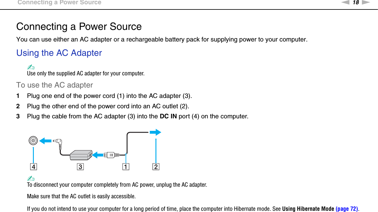 18nNGetting Started &gt;Connecting a Power SourceConnecting a Power SourceYou can use either an AC adapter or a rechargeable battery pack for supplying power to your computer.Using the AC Adapter✍Use only the supplied AC adapter for your computer.To use the AC adapter1Plug one end of the power cord (1) into the AC adapter (3).2Plug the other end of the power cord into an AC outlet (2).3Plug the cable from the AC adapter (3) into the DC IN port (4) on the computer.✍To disconnect your computer completely from AC power, unplug the AC adapter.Make sure that the AC outlet is easily accessible.If you do not intend to use your computer for a long period of time, place the computer into Hibernate mode. See Using Hibernate Mode (page 72).  