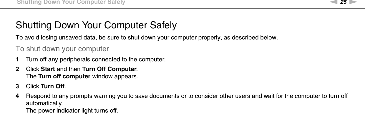 25nNGetting Started &gt;Shutting Down Your Computer SafelyShutting Down Your Computer SafelyTo avoid losing unsaved data, be sure to shut down your computer properly, as described below.To shut down your computer1Turn off any peripherals connected to the computer.2Click Start and then Turn Off Computer.The Turn off computer window appears.3Click Tur n Off.4Respond to any prompts warning you to save documents or to consider other users and wait for the computer to turn off automatically.The power indicator light turns off. 