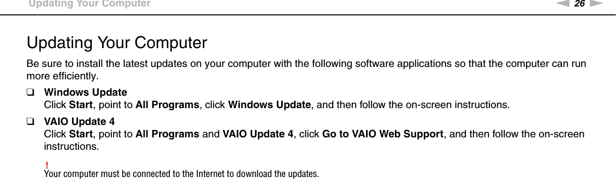 26nNGetting Started &gt;Updating Your ComputerUpdating Your ComputerBe sure to install the latest updates on your computer with the following software applications so that the computer can run more efficiently.❑Windows UpdateClick Start, point to All Programs, click Windows Update, and then follow the on-screen instructions.❑VAIO Update 4Click Start, point to All Programs and VAIO Update 4, click Go to VAIO Web Support, and then follow the on-screen instructions.!Your computer must be connected to the Internet to download the updates. 