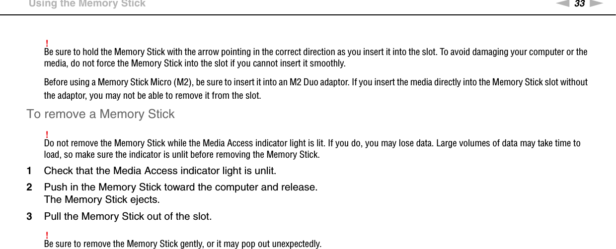 33nNUsing Your VAIO Computer &gt;Using the Memory Stick!Be sure to hold the Memory Stick with the arrow pointing in the correct direction as you insert it into the slot. To avoid damaging your computer or the media, do not force the Memory Stick into the slot if you cannot insert it smoothly.Before using a Memory Stick Micro (M2), be sure to insert it into an M2 Duo adaptor. If you insert the media directly into the Memory Stick slot without the adaptor, you may not be able to remove it from the slot.To remove a Memory Stick!Do not remove the Memory Stick while the Media Access indicator light is lit. If you do, you may lose data. Large volumes of data may take time to load, so make sure the indicator is unlit before removing the Memory Stick.1Check that the Media Access indicator light is unlit.2Push in the Memory Stick toward the computer and release.The Memory Stick ejects.3Pull the Memory Stick out of the slot.!Be sure to remove the Memory Stick gently, or it may pop out unexpectedly. 