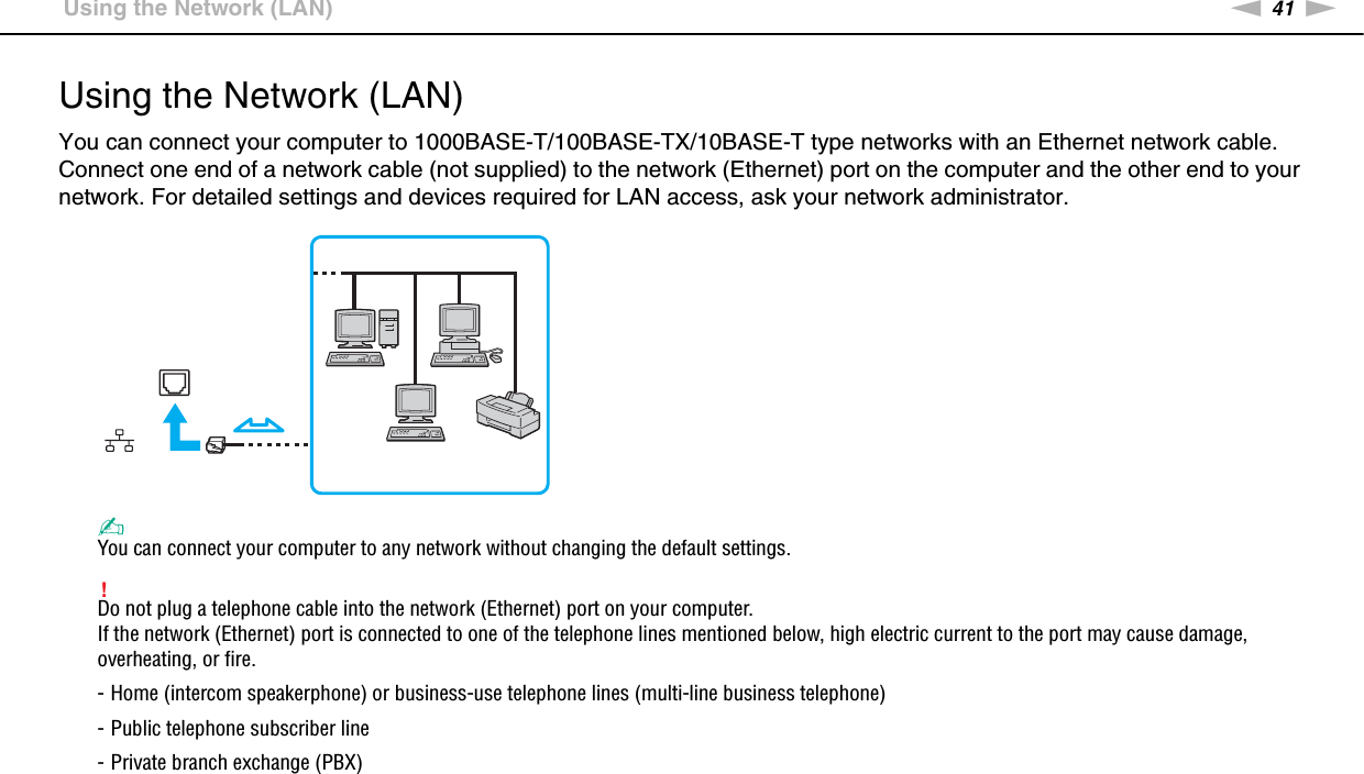 41nNUsing Your VAIO Computer &gt;Using the Network (LAN)Using the Network (LAN)You can connect your computer to 1000BASE-T/100BASE-TX/10BASE-T type networks with an Ethernet network cable. Connect one end of a network cable (not supplied) to the network (Ethernet) port on the computer and the other end to your network. For detailed settings and devices required for LAN access, ask your network administrator.✍You can connect your computer to any network without changing the default settings.!Do not plug a telephone cable into the network (Ethernet) port on your computer.If the network (Ethernet) port is connected to one of the telephone lines mentioned below, high electric current to the port may cause damage, overheating, or fire.- Home (intercom speakerphone) or business-use telephone lines (multi-line business telephone)- Public telephone subscriber line- Private branch exchange (PBX) 