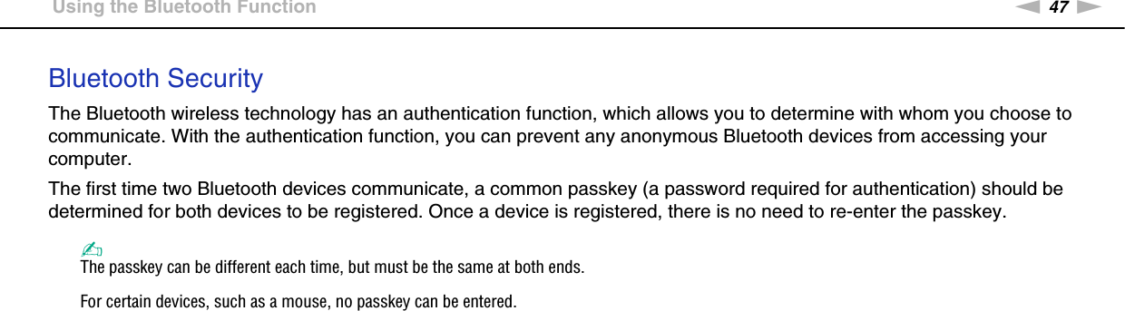 47nNUsing Your VAIO Computer &gt;Using the Bluetooth FunctionBluetooth SecurityThe Bluetooth wireless technology has an authentication function, which allows you to determine with whom you choose to communicate. With the authentication function, you can prevent any anonymous Bluetooth devices from accessing your computer.The first time two Bluetooth devices communicate, a common passkey (a password required for authentication) should be determined for both devices to be registered. Once a device is registered, there is no need to re-enter the passkey.✍The passkey can be different each time, but must be the same at both ends.For certain devices, such as a mouse, no passkey can be entered. 