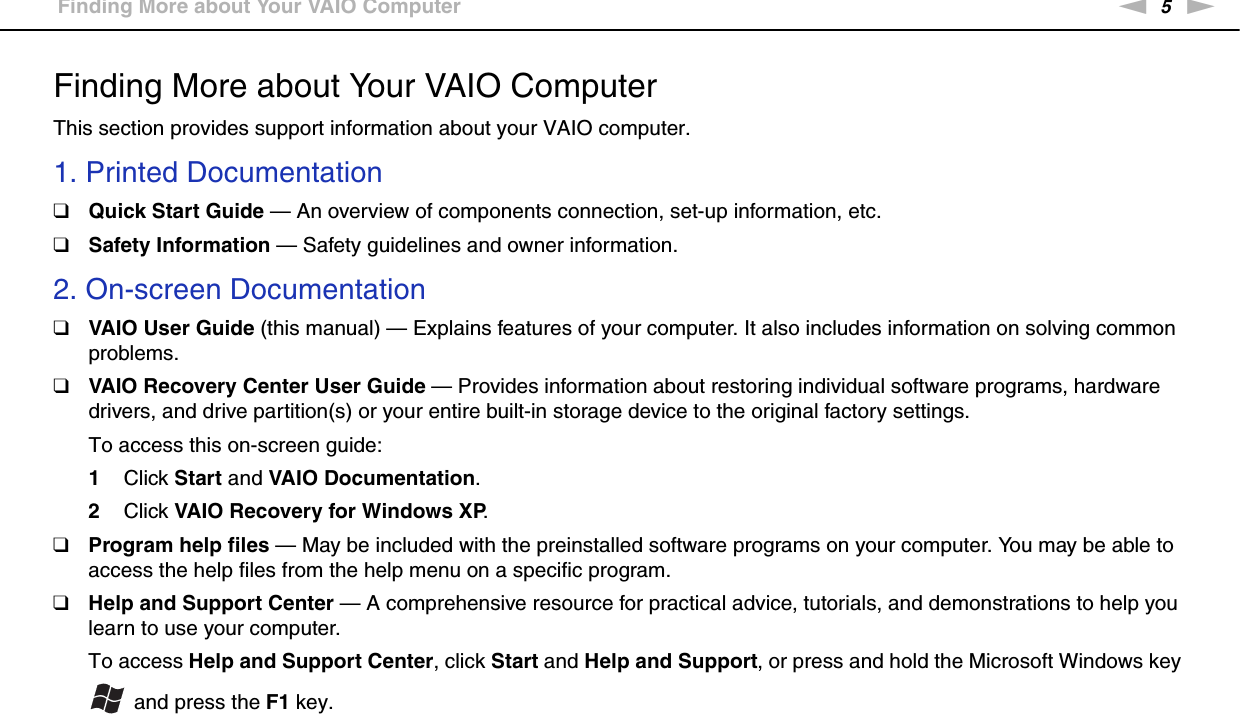 5nNBefore Use &gt;Finding More about Your VAIO ComputerFinding More about Your VAIO ComputerThis section provides support information about your VAIO computer.1. Printed Documentation❑Quick Start Guide — An overview of components connection, set-up information, etc.❑Safety Information — Safety guidelines and owner information.2. On-screen Documentation❑VAIO User Guide (this manual) — Explains features of your computer. It also includes information on solving common problems.❑VAIO Recovery Center User Guide — Provides information about restoring individual software programs, hardware drivers, and drive partition(s) or your entire built-in storage device to the original factory settings.To access this on-screen guide:1Click Start and VAIO Documentation.2Click VAIO Recovery for Windows XP.❑Program help files — May be included with the preinstalled software programs on your computer. You may be able to access the help files from the help menu on a specific program.❑Help and Support Center — A comprehensive resource for practical advice, tutorials, and demonstrations to help you learn to use your computer.To access Help and Support Center, click Start and Help and Support, or press and hold the Microsoft Windows key  and press the F1 key.