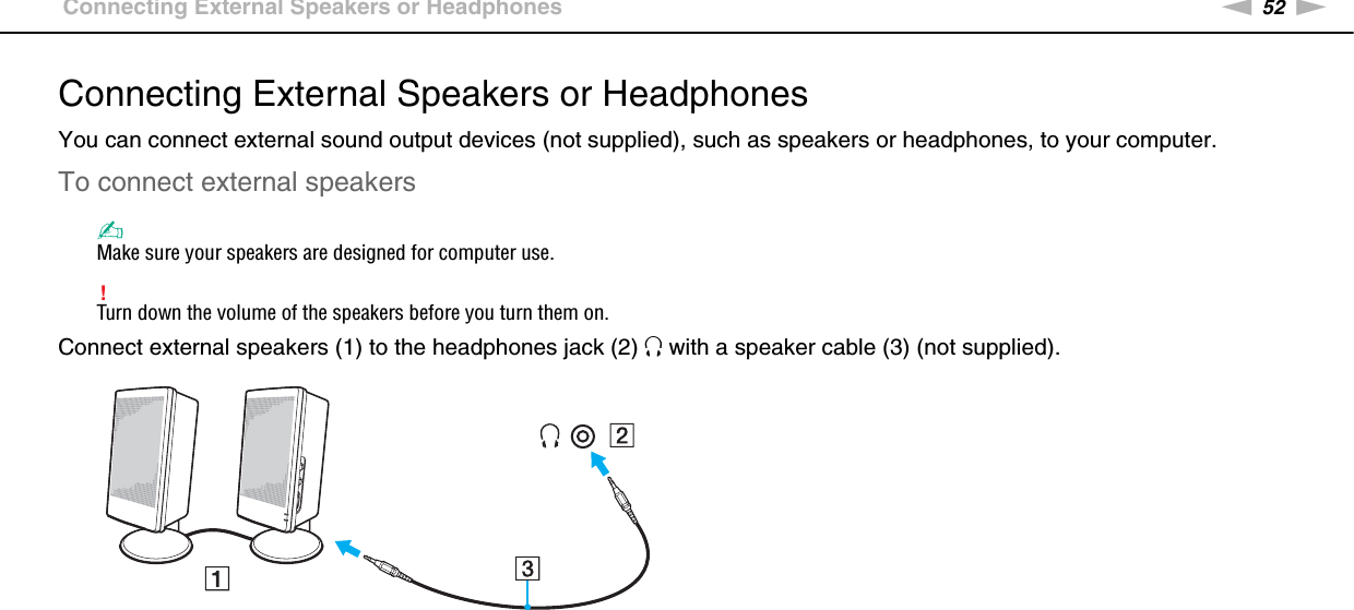 52nNUsing Peripheral Devices &gt;Connecting External Speakers or HeadphonesConnecting External Speakers or HeadphonesYou can connect external sound output devices (not supplied), such as speakers or headphones, to your computer.To connect external speakers✍Make sure your speakers are designed for computer use.!Turn down the volume of the speakers before you turn them on.Connect external speakers (1) to the headphones jack (2) i with a speaker cable (3) (not supplied). 