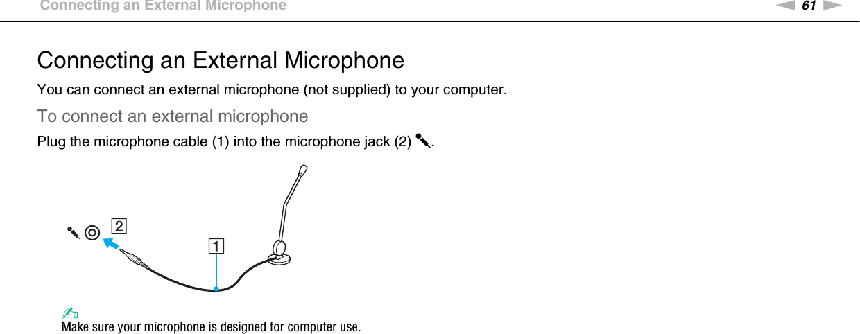 61nNUsing Peripheral Devices &gt;Connecting an External MicrophoneConnecting an External MicrophoneYou can connect an external microphone (not supplied) to your computer.To connect an external microphonePlug the microphone cable (1) into the microphone jack (2) m.✍Make sure your microphone is designed for computer use. 