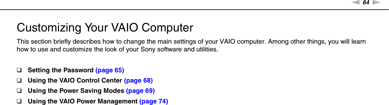 64nNCustomizing Your VAIO Computer &gt;Customizing Your VAIO ComputerThis section briefly describes how to change the main settings of your VAIO computer. Among other things, you will learn how to use and customize the look of your Sony software and utilities.❑Setting the Password (page 65)❑Using the VAIO Control Center (page 68)❑Using the Power Saving Modes (page 69)❑Using the VAIO Power Management (page 74)