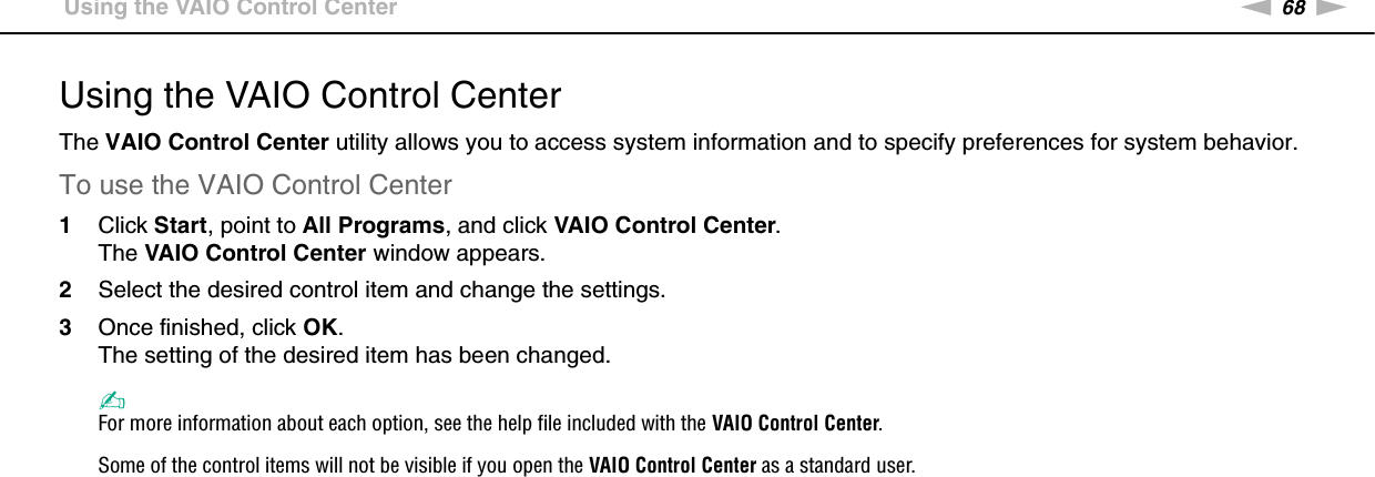 68nNCustomizing Your VAIO Computer &gt;Using the VAIO Control CenterUsing the VAIO Control CenterThe VAIO Control Center utility allows you to access system information and to specify preferences for system behavior.To use the VAIO Control Center1Click Start, point to All Programs, and click VAIO Control Center.The VAIO Control Center window appears.2Select the desired control item and change the settings.3Once finished, click OK.The setting of the desired item has been changed.✍For more information about each option, see the help file included with the VAIO Control Center.Some of the control items will not be visible if you open the VAIO Control Center as a standard user. 