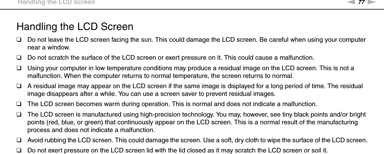 77nNPrecautions &gt;Handling the LCD ScreenHandling the LCD Screen❑Do not leave the LCD screen facing the sun. This could damage the LCD screen. Be careful when using your computer near a window.❑Do not scratch the surface of the LCD screen or exert pressure on it. This could cause a malfunction.❑Using your computer in low temperature conditions may produce a residual image on the LCD screen. This is not a malfunction. When the computer returns to normal temperature, the screen returns to normal.❑A residual image may appear on the LCD screen if the same image is displayed for a long period of time. The residual image disappears after a while. You can use a screen saver to prevent residual images.❑The LCD screen becomes warm during operation. This is normal and does not indicate a malfunction.❑The LCD screen is manufactured using high-precision technology. You may, however, see tiny black points and/or bright points (red, blue, or green) that continuously appear on the LCD screen. This is a normal result of the manufacturing process and does not indicate a malfunction.❑Avoid rubbing the LCD screen. This could damage the screen. Use a soft, dry cloth to wipe the surface of the LCD screen.❑Do not exert pressure on the LCD screen lid with the lid closed as it may scratch the LCD screen or soil it. 