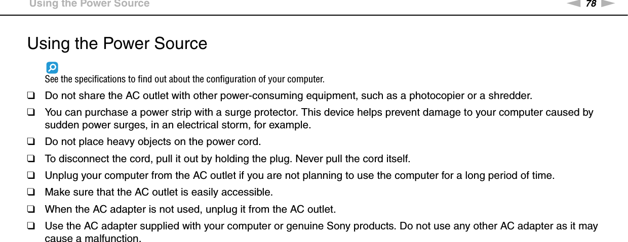 78nNPrecautions &gt;Using the Power SourceUsing the Power SourceSee the specifications to find out about the configuration of your computer.❑Do not share the AC outlet with other power-consuming equipment, such as a photocopier or a shredder.❑You can purchase a power strip with a surge protector. This device helps prevent damage to your computer caused by sudden power surges, in an electrical storm, for example.❑Do not place heavy objects on the power cord.❑To disconnect the cord, pull it out by holding the plug. Never pull the cord itself.❑Unplug your computer from the AC outlet if you are not planning to use the computer for a long period of time.❑Make sure that the AC outlet is easily accessible.❑When the AC adapter is not used, unplug it from the AC outlet.❑Use the AC adapter supplied with your computer or genuine Sony products. Do not use any other AC adapter as it may cause a malfunction. 