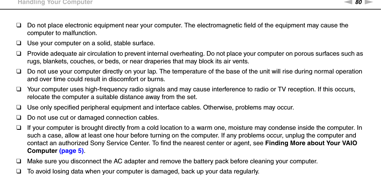 80nNPrecautions &gt;Handling Your Computer❑Do not place electronic equipment near your computer. The electromagnetic field of the equipment may cause the computer to malfunction.❑Use your computer on a solid, stable surface.❑Provide adequate air circulation to prevent internal overheating. Do not place your computer on porous surfaces such as rugs, blankets, couches, or beds, or near draperies that may block its air vents.❑Do not use your computer directly on your lap. The temperature of the base of the unit will rise during normal operation and over time could result in discomfort or burns.❑Your computer uses high-frequency radio signals and may cause interference to radio or TV reception. If this occurs, relocate the computer a suitable distance away from the set.❑Use only specified peripheral equipment and interface cables. Otherwise, problems may occur.❑Do not use cut or damaged connection cables.❑If your computer is brought directly from a cold location to a warm one, moisture may condense inside the computer. In such a case, allow at least one hour before turning on the computer. If any problems occur, unplug the computer and contact an authorized Sony Service Center. To find the nearest center or agent, see Finding More about Your VAIO Computer (page 5).❑Make sure you disconnect the AC adapter and remove the battery pack before cleaning your computer.❑To avoid losing data when your computer is damaged, back up your data regularly.