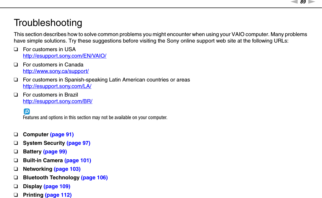 89nNTroubleshooting &gt;TroubleshootingThis section describes how to solve common problems you might encounter when using your VAIO computer. Many problems have simple solutions. Try these suggestions before visiting the Sony online support web site at the following URLs:❑For customers in USAhttp://esupport.sony.com/EN/VAIO/ ❑For customers in Canadahttp://www.sony.ca/support/ ❑For customers in Spanish-speaking Latin American countries or areashttp://esupport.sony.com/LA/ ❑For customers in Brazilhttp://esupport.sony.com/BR/ Features and options in this section may not be available on your computer.❑Computer (page 91)❑System Security (page 97)❑Battery (page 99)❑Built-in Camera (page 101)❑Networking (page 103)❑Bluetooth Technology (page 106)❑Display (page 109)❑Printing (page 112)