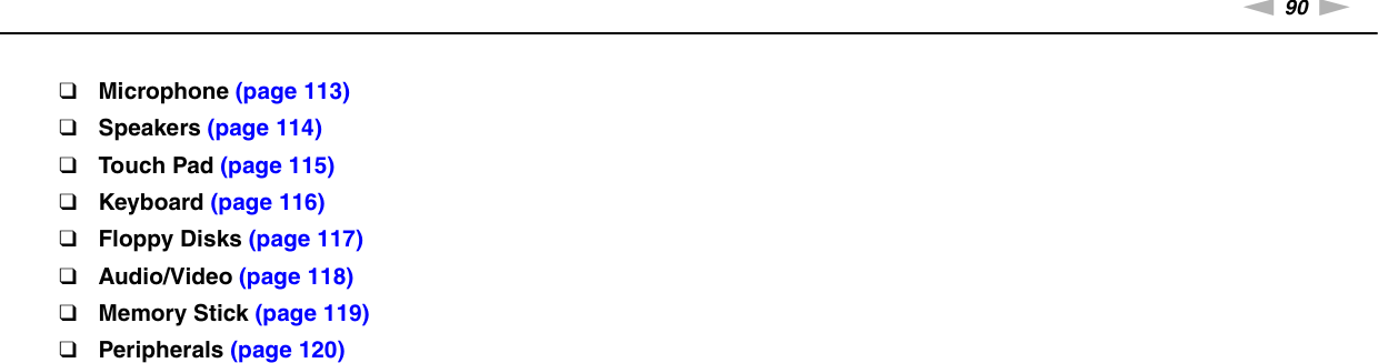 90nNTroubleshooting &gt;❑Microphone (page 113)❑Speakers (page 114)❑Touch Pad (page 115)❑Keyboard (page 116)❑Floppy Disks (page 117)❑Audio/Video (page 118)❑Memory Stick (page 119)❑Peripherals (page 120)