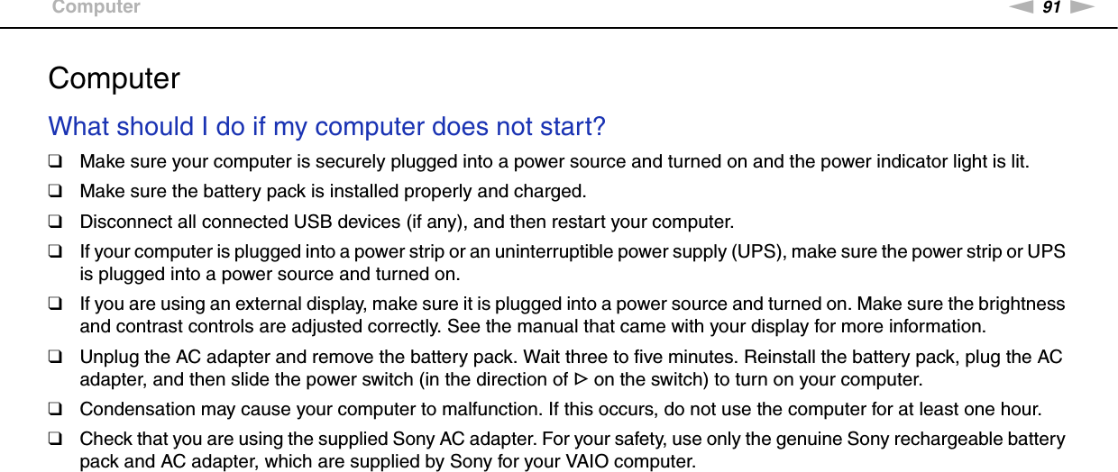 91nNTroubleshooting &gt;ComputerComputerWhat should I do if my computer does not start?❑Make sure your computer is securely plugged into a power source and turned on and the power indicator light is lit.❑Make sure the battery pack is installed properly and charged.❑Disconnect all connected USB devices (if any), and then restart your computer.❑If your computer is plugged into a power strip or an uninterruptible power supply (UPS), make sure the power strip or UPS is plugged into a power source and turned on.❑If you are using an external display, make sure it is plugged into a power source and turned on. Make sure the brightness and contrast controls are adjusted correctly. See the manual that came with your display for more information.❑Unplug the AC adapter and remove the battery pack. Wait three to five minutes. Reinstall the battery pack, plug the AC adapter, and then slide the power switch (in the direction of G on the switch) to turn on your computer.❑Condensation may cause your computer to malfunction. If this occurs, do not use the computer for at least one hour.❑Check that you are using the supplied Sony AC adapter. For your safety, use only the genuine Sony rechargeable battery pack and AC adapter, which are supplied by Sony for your VAIO computer. 