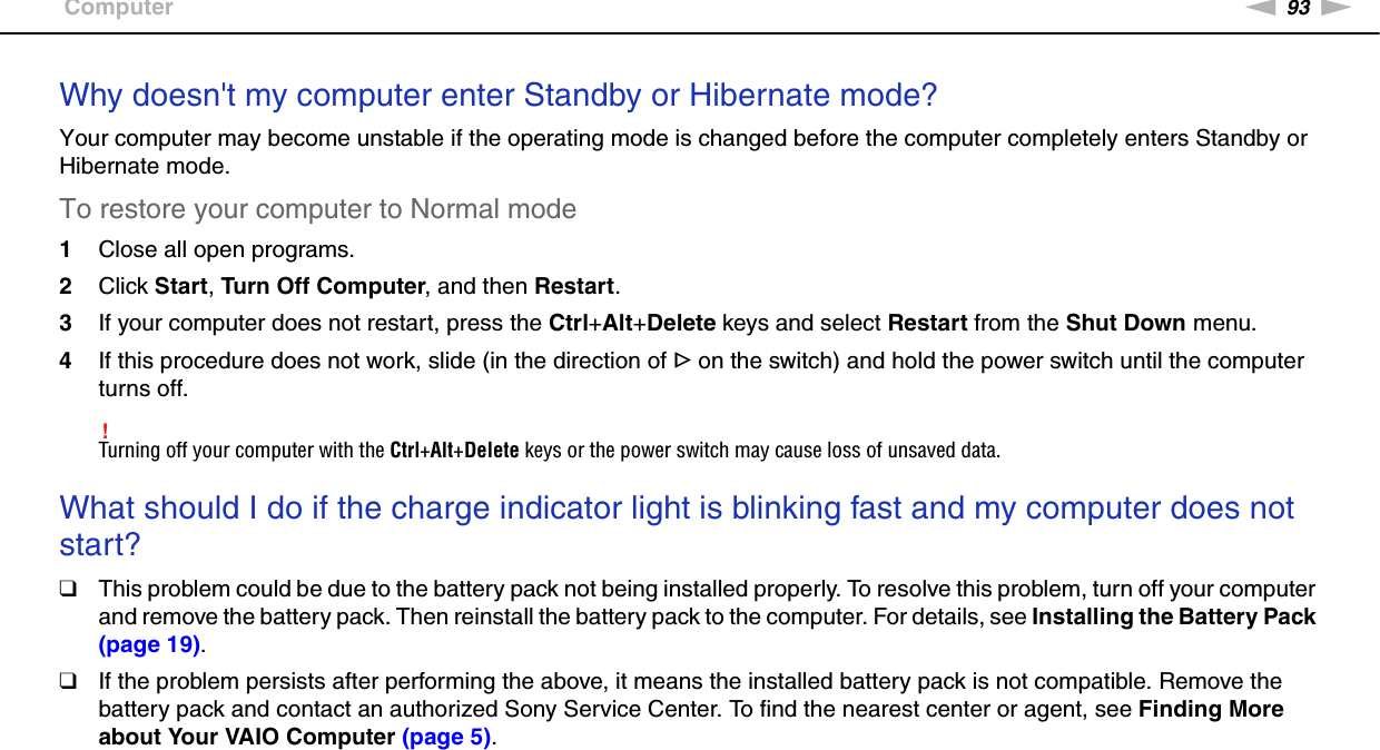 93nNTroubleshooting &gt;ComputerWhy doesn&apos;t my computer enter Standby or Hibernate mode?Your computer may become unstable if the operating mode is changed before the computer completely enters Standby or Hibernate mode.To restore your computer to Normal mode1Close all open programs.2Click Start, Turn Off Computer, and then Restart.3If your computer does not restart, press the Ctrl+Alt+Delete keys and select Restart from the Shut Down menu.4If this procedure does not work, slide (in the direction of G on the switch) and hold the power switch until the computer turns off.!Turning off your computer with the Ctrl+Alt+Delete keys or the power switch may cause loss of unsaved data. What should I do if the charge indicator light is blinking fast and my computer does not start?❑This problem could be due to the battery pack not being installed properly. To resolve this problem, turn off your computer and remove the battery pack. Then reinstall the battery pack to the computer. For details, see Installing the Battery Pack (page 19).❑If the problem persists after performing the above, it means the installed battery pack is not compatible. Remove the battery pack and contact an authorized Sony Service Center. To find the nearest center or agent, see Finding More about Your VAIO Computer (page 5). 