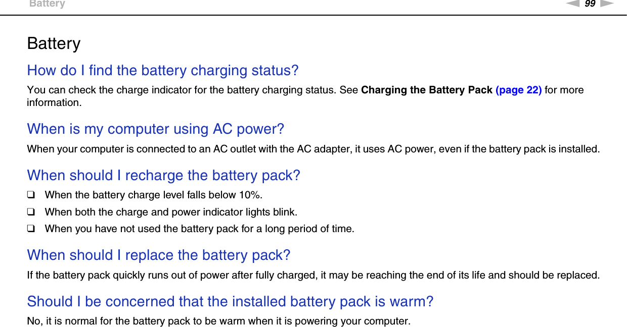 99nNTroubleshooting &gt;BatteryBatteryHow do I find the battery charging status? You can check the charge indicator for the battery charging status. See Charging the Battery Pack (page 22) for more information. When is my computer using AC power? When your computer is connected to an AC outlet with the AC adapter, it uses AC power, even if the battery pack is installed. When should I recharge the battery pack? ❑When the battery charge level falls below 10%.❑When both the charge and power indicator lights blink.❑When you have not used the battery pack for a long period of time. When should I replace the battery pack?If the battery pack quickly runs out of power after fully charged, it may be reaching the end of its life and should be replaced. Should I be concerned that the installed battery pack is warm? No, it is normal for the battery pack to be warm when it is powering your computer. 