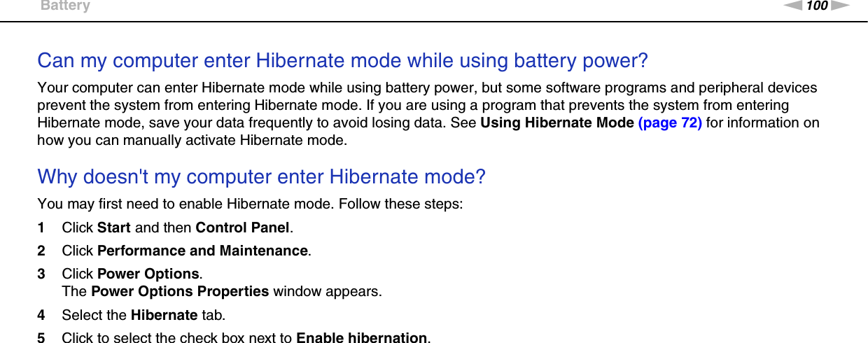 100nNTroubleshooting &gt;BatteryCan my computer enter Hibernate mode while using battery power? Your computer can enter Hibernate mode while using battery power, but some software programs and peripheral devices prevent the system from entering Hibernate mode. If you are using a program that prevents the system from entering Hibernate mode, save your data frequently to avoid losing data. See Using Hibernate Mode (page 72) for information on how you can manually activate Hibernate mode. Why doesn&apos;t my computer enter Hibernate mode? You may first need to enable Hibernate mode. Follow these steps:1Click Start and then Control Panel. 2Click Performance and Maintenance.3Click Power Options. The Power Options Properties window appears. 4Select the Hibernate tab. 5Click to select the check box next to Enable hibernation.  