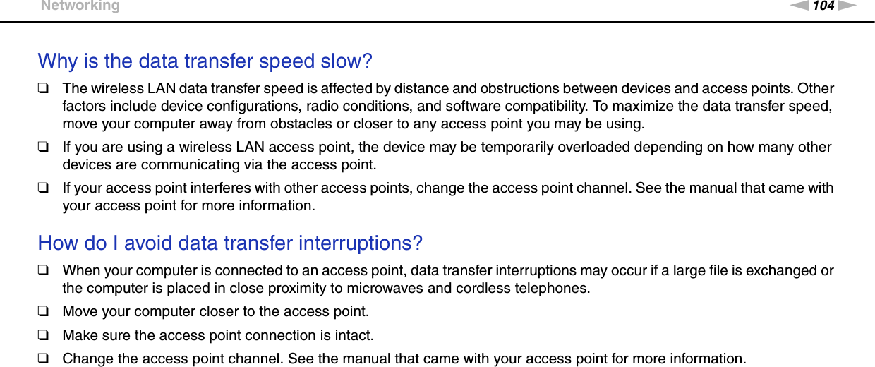 104nNTroubleshooting &gt;NetworkingWhy is the data transfer speed slow?❑The wireless LAN data transfer speed is affected by distance and obstructions between devices and access points. Other factors include device configurations, radio conditions, and software compatibility. To maximize the data transfer speed, move your computer away from obstacles or closer to any access point you may be using.❑If you are using a wireless LAN access point, the device may be temporarily overloaded depending on how many other devices are communicating via the access point.❑If your access point interferes with other access points, change the access point channel. See the manual that came with your access point for more information. How do I avoid data transfer interruptions?❑When your computer is connected to an access point, data transfer interruptions may occur if a large file is exchanged or the computer is placed in close proximity to microwaves and cordless telephones.❑Move your computer closer to the access point.❑Make sure the access point connection is intact. ❑Change the access point channel. See the manual that came with your access point for more information. 