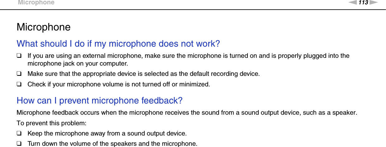 113nNTroubleshooting &gt;MicrophoneMicrophoneWhat should I do if my microphone does not work?❑If you are using an external microphone, make sure the microphone is turned on and is properly plugged into the microphone jack on your computer.❑Make sure that the appropriate device is selected as the default recording device.❑Check if your microphone volume is not turned off or minimized. How can I prevent microphone feedback?Microphone feedback occurs when the microphone receives the sound from a sound output device, such as a speaker.To prevent this problem:❑Keep the microphone away from a sound output device.❑Turn down the volume of the speakers and the microphone.  