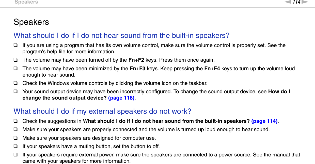 114nNTroubleshooting &gt;SpeakersSpeakersWhat should I do if I do not hear sound from the built-in speakers?❑If you are using a program that has its own volume control, make sure the volume control is properly set. See the program&apos;s help file for more information.❑The volume may have been turned off by the Fn+F2 keys. Press them once again.❑The volume may have been minimized by the Fn+F3 keys. Keep pressing the Fn+F4 keys to turn up the volume loud enough to hear sound.❑Check the Windows volume controls by clicking the volume icon on the taskbar.❑Your sound output device may have been incorrectly configured. To change the sound output device, see How do I change the sound output device? (page 118). What should I do if my external speakers do not work?❑Check the suggestions in What should I do if I do not hear sound from the built-in speakers? (page 114).❑Make sure your speakers are properly connected and the volume is turned up loud enough to hear sound.❑Make sure your speakers are designed for computer use.❑If your speakers have a muting button, set the button to off.❑If your speakers require external power, make sure the speakers are connected to a power source. See the manual that came with your speakers for more information.  