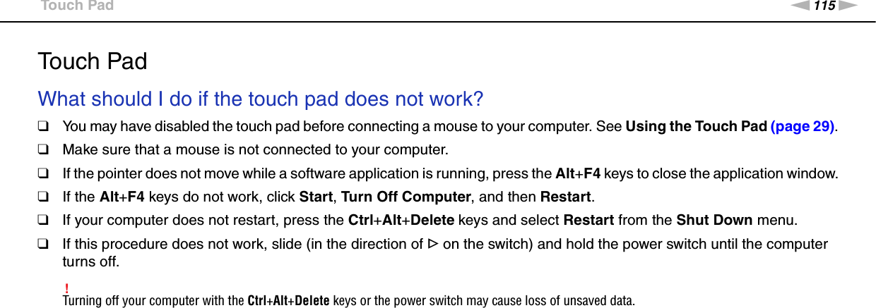 115nNTroubleshooting &gt;Touch PadTouch PadWhat should I do if the touch pad does not work?❑You may have disabled the touch pad before connecting a mouse to your computer. See Using the Touch Pad (page 29).❑Make sure that a mouse is not connected to your computer.❑If the pointer does not move while a software application is running, press the Alt+F4 keys to close the application window.❑If the Alt+F4 keys do not work, click Start, Turn Off Computer, and then Restart.❑If your computer does not restart, press the Ctrl+Alt+Delete keys and select Restart from the Shut Down menu.❑If this procedure does not work, slide (in the direction of G on the switch) and hold the power switch until the computer turns off.!Turning off your computer with the Ctrl+Alt+Delete keys or the power switch may cause loss of unsaved data.  