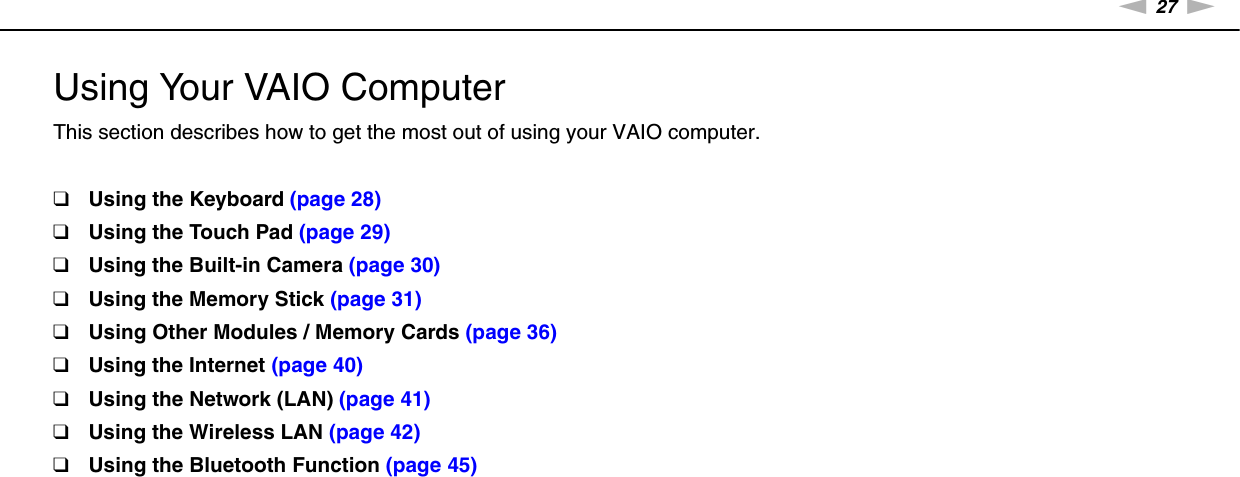 27nNUsing Your VAIO Computer &gt;Using Your VAIO ComputerThis section describes how to get the most out of using your VAIO computer.❑Using the Keyboard (page 28)❑Using the Touch Pad (page 29)❑Using the Built-in Camera (page 30)❑Using the Memory Stick (page 31)❑Using Other Modules / Memory Cards (page 36)❑Using the Internet (page 40)❑Using the Network (LAN) (page 41)❑Using the Wireless LAN (page 42)❑Using the Bluetooth Function (page 45)