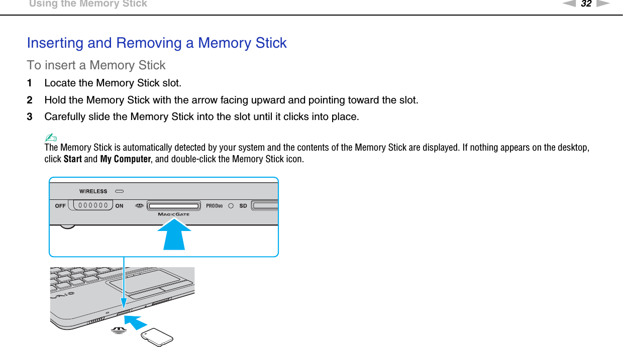 32nNUsing Your VAIO Computer &gt;Using the Memory StickInserting and Removing a Memory StickTo insert a Memory Stick1Locate the Memory Stick slot.2Hold the Memory Stick with the arrow facing upward and pointing toward the slot.3Carefully slide the Memory Stick into the slot until it clicks into place.✍The Memory Stick is automatically detected by your system and the contents of the Memory Stick are displayed. If nothing appears on the desktop, click Start and My Computer, and double-click the Memory Stick icon.