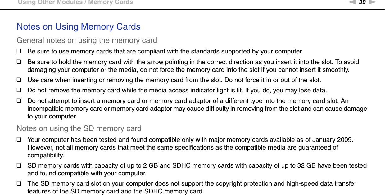 39nNUsing Your VAIO Computer &gt;Using Other Modules / Memory CardsNotes on Using Memory CardsGeneral notes on using the memory card❑Be sure to use memory cards that are compliant with the standards supported by your computer.❑Be sure to hold the memory card with the arrow pointing in the correct direction as you insert it into the slot. To avoid damaging your computer or the media, do not force the memory card into the slot if you cannot insert it smoothly.❑Use care when inserting or removing the memory card from the slot. Do not force it in or out of the slot.❑Do not remove the memory card while the media access indicator light is lit. If you do, you may lose data.❑Do not attempt to insert a memory card or memory card adaptor of a different type into the memory card slot. An incompatible memory card or memory card adaptor may cause difficulty in removing from the slot and can cause damage to your computer.Notes on using the SD memory card❑Your computer has been tested and found compatible only with major memory cards available as of January 2009. However, not all memory cards that meet the same specifications as the compatible media are guaranteed of compatibility.❑SD memory cards with capacity of up to 2 GB and SDHC memory cards with capacity of up to 32 GB have been tested and found compatible with your computer.❑The SD memory card slot on your computer does not support the copyright protection and high-speed data transfer features of the SD memory card and the SDHC memory card.  