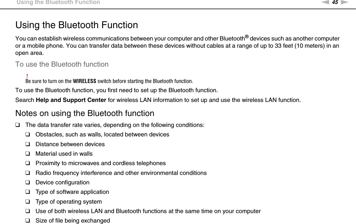 45nNUsing Your VAIO Computer &gt;Using the Bluetooth FunctionUsing the Bluetooth FunctionYou can establish wireless communications between your computer and other Bluetooth® devices such as another computer or a mobile phone. You can transfer data between these devices without cables at a range of up to 33 feet (10 meters) in an open area.To use the Bluetooth function!Be sure to turn on the WIRELESS switch before starting the Bluetooth function.To use the Bluetooth function, you first need to set up the Bluetooth function.Search Help and Support Center for wireless LAN information to set up and use the wireless LAN function.Notes on using the Bluetooth function❑The data transfer rate varies, depending on the following conditions:❑Obstacles, such as walls, located between devices❑Distance between devices❑Material used in walls❑Proximity to microwaves and cordless telephones❑Radio frequency interference and other environmental conditions❑Device configuration❑Type of software application❑Type of operating system❑Use of both wireless LAN and Bluetooth functions at the same time on your computer❑Size of file being exchanged