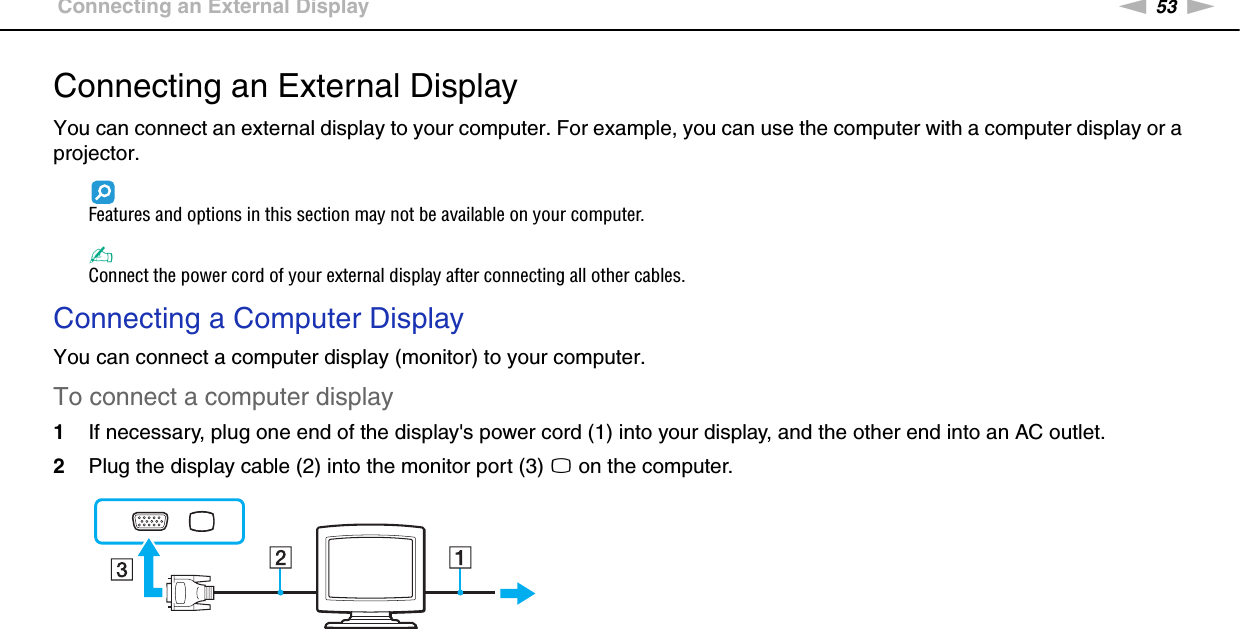 53nNUsing Peripheral Devices &gt;Connecting an External DisplayConnecting an External DisplayYou can connect an external display to your computer. For example, you can use the computer with a computer display or a projector.Features and options in this section may not be available on your computer.✍Connect the power cord of your external display after connecting all other cables.Connecting a Computer DisplayYou can connect a computer display (monitor) to your computer.To connect a computer display1If necessary, plug one end of the display&apos;s power cord (1) into your display, and the other end into an AC outlet.2Plug the display cable (2) into the monitor port (3) a on the computer. 