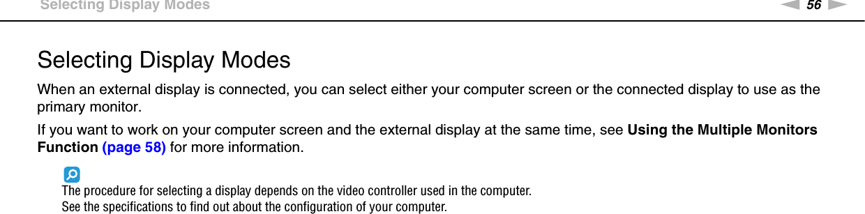 56nNUsing Peripheral Devices &gt;Selecting Display ModesSelecting Display ModesWhen an external display is connected, you can select either your computer screen or the connected display to use as the primary monitor.If you want to work on your computer screen and the external display at the same time, see Using the Multiple Monitors Function (page 58) for more information.The procedure for selecting a display depends on the video controller used in the computer.See the specifications to find out about the configuration of your computer.