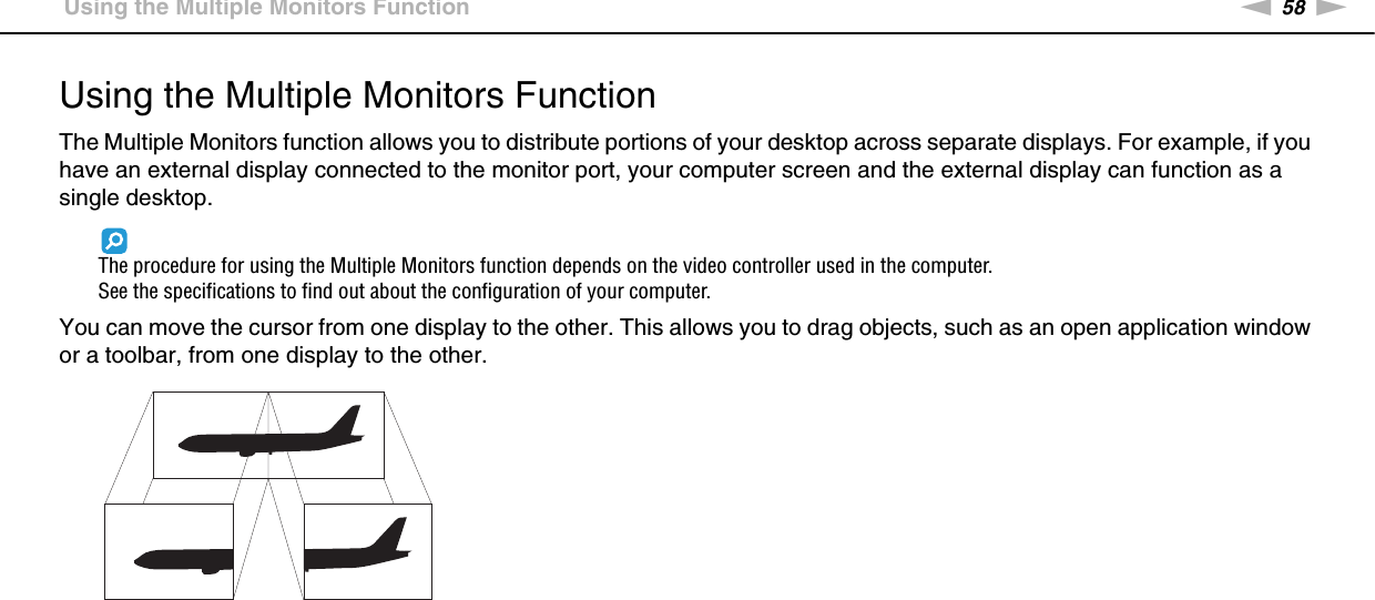 58nNUsing Peripheral Devices &gt;Using the Multiple Monitors FunctionUsing the Multiple Monitors FunctionThe Multiple Monitors function allows you to distribute portions of your desktop across separate displays. For example, if you have an external display connected to the monitor port, your computer screen and the external display can function as a single desktop.The procedure for using the Multiple Monitors function depends on the video controller used in the computer.See the specifications to find out about the configuration of your computer.You can move the cursor from one display to the other. This allows you to drag objects, such as an open application window or a toolbar, from one display to the other.
