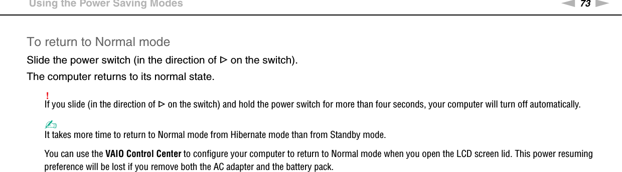73nNCustomizing Your VAIO Computer &gt;Using the Power Saving ModesTo return to Normal modeSlide the power switch (in the direction of G on the switch).The computer returns to its normal state.!If you slide (in the direction of G on the switch) and hold the power switch for more than four seconds, your computer will turn off automatically.✍It takes more time to return to Normal mode from Hibernate mode than from Standby mode.You can use the VAIO Control Center to configure your computer to return to Normal mode when you open the LCD screen lid. This power resuming preference will be lost if you remove both the AC adapter and the battery pack.  