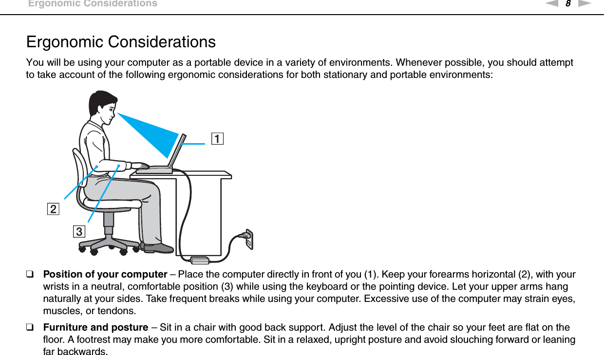 8nNBefore Use &gt;Ergonomic ConsiderationsErgonomic ConsiderationsYou will be using your computer as a portable device in a variety of environments. Whenever possible, you should attempt to take account of the following ergonomic considerations for both stationary and portable environments:❑Position of your computer – Place the computer directly in front of you (1). Keep your forearms horizontal (2), with your wrists in a neutral, comfortable position (3) while using the keyboard or the pointing device. Let your upper arms hang naturally at your sides. Take frequent breaks while using your computer. Excessive use of the computer may strain eyes, muscles, or tendons.❑Furniture and posture – Sit in a chair with good back support. Adjust the level of the chair so your feet are flat on the floor. A footrest may make you more comfortable. Sit in a relaxed, upright posture and avoid slouching forward or leaning far backwards.