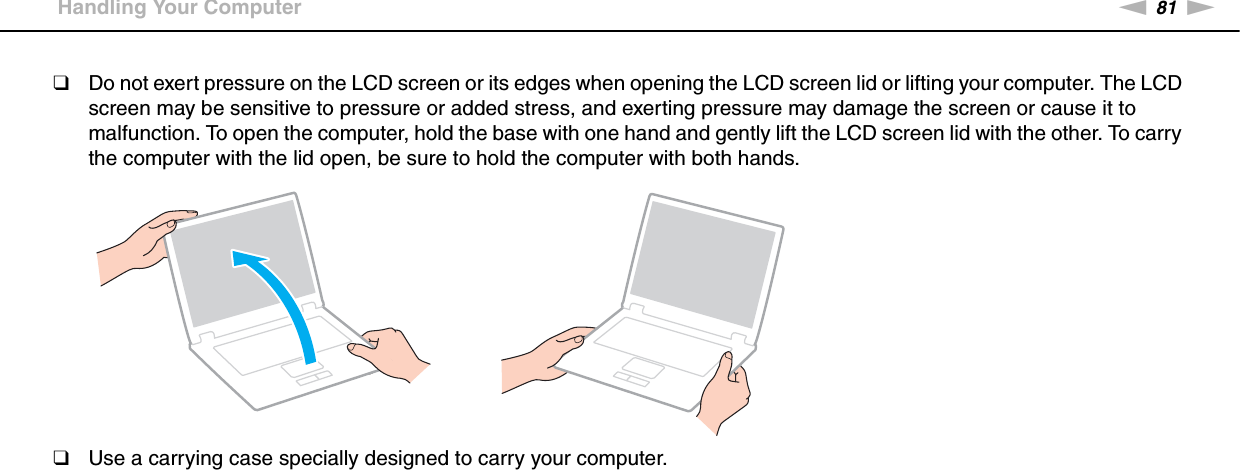 81nNPrecautions &gt;Handling Your Computer❑Do not exert pressure on the LCD screen or its edges when opening the LCD screen lid or lifting your computer. The LCD screen may be sensitive to pressure or added stress, and exerting pressure may damage the screen or cause it to malfunction. To open the computer, hold the base with one hand and gently lift the LCD screen lid with the other. To carry the computer with the lid open, be sure to hold the computer with both hands.❑Use a carrying case specially designed to carry your computer. 