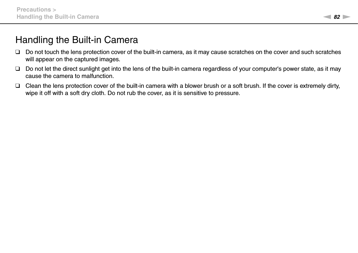 82nNPrecautions &gt;Handling the Built-in CameraHandling the Built-in Camera❑Do not touch the lens protection cover of the built-in camera, as it may cause scratches on the cover and such scratches will appear on the captured images.❑Do not let the direct sunlight get into the lens of the built-in camera regardless of your computer&apos;s power state, as it may cause the camera to malfunction.❑Clean the lens protection cover of the built-in camera with a blower brush or a soft brush. If the cover is extremely dirty, wipe it off with a soft dry cloth. Do not rub the cover, as it is sensitive to pressure. 