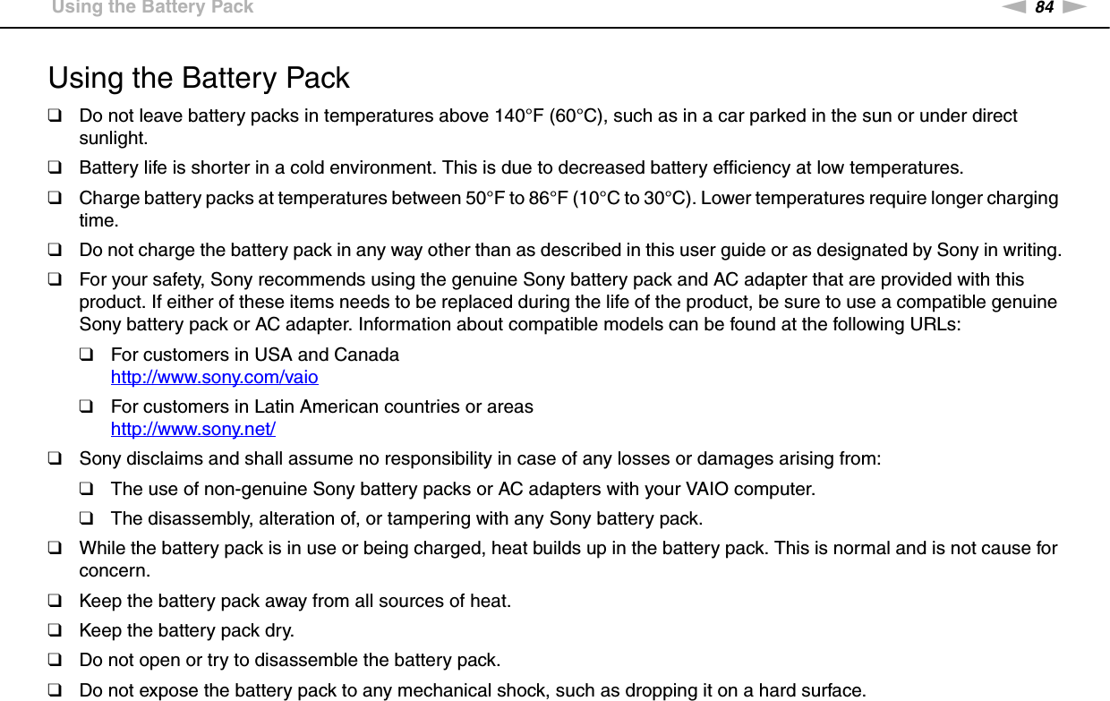 84nNPrecautions &gt;Using the Battery PackUsing the Battery Pack❑Do not leave battery packs in temperatures above 140°F (60°C), such as in a car parked in the sun or under direct sunlight.❑Battery life is shorter in a cold environment. This is due to decreased battery efficiency at low temperatures.❑Charge battery packs at temperatures between 50°F to 86°F (10°C to 30°C). Lower temperatures require longer charging time.❑Do not charge the battery pack in any way other than as described in this user guide or as designated by Sony in writing.❑For your safety, Sony recommends using the genuine Sony battery pack and AC adapter that are provided with this product. If either of these items needs to be replaced during the life of the product, be sure to use a compatible genuine Sony battery pack or AC adapter. Information about compatible models can be found at the following URLs:❑For customers in USA and Canadahttp://www.sony.com/vaio ❑For customers in Latin American countries or areashttp://www.sony.net/ ❑Sony disclaims and shall assume no responsibility in case of any losses or damages arising from:❑The use of non-genuine Sony battery packs or AC adapters with your VAIO computer.❑The disassembly, alteration of, or tampering with any Sony battery pack.❑While the battery pack is in use or being charged, heat builds up in the battery pack. This is normal and is not cause for concern.❑Keep the battery pack away from all sources of heat.❑Keep the battery pack dry.❑Do not open or try to disassemble the battery pack.❑Do not expose the battery pack to any mechanical shock, such as dropping it on a hard surface.