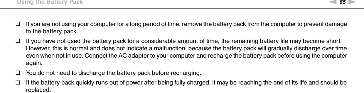 85nNPrecautions &gt;Using the Battery Pack❑If you are not using your computer for a long period of time, remove the battery pack from the computer to prevent damage to the battery pack.❑If you have not used the battery pack for a considerable amount of time, the remaining battery life may become short. However, this is normal and does not indicate a malfunction, because the battery pack will gradually discharge over time even when not in use. Connect the AC adapter to your computer and recharge the battery pack before using the computer again.❑You do not need to discharge the battery pack before recharging.❑If the battery pack quickly runs out of power after being fully charged, it may be reaching the end of its life and should be replaced. 