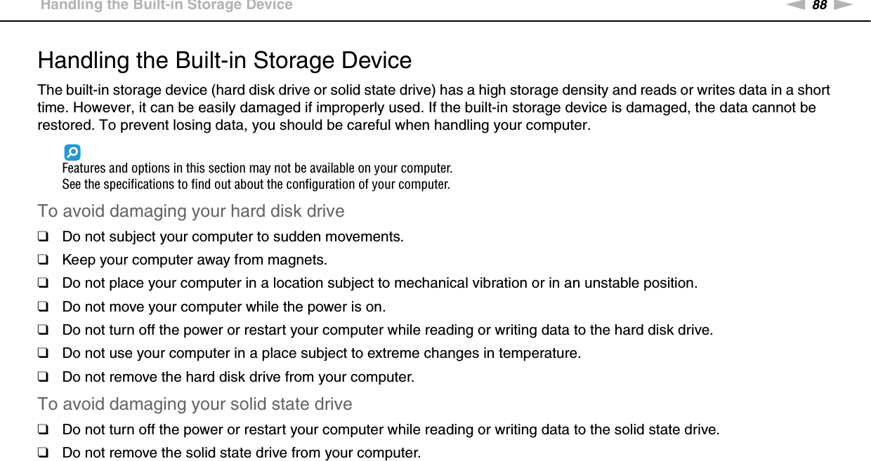 88nNPrecautions &gt;Handling the Built-in Storage DeviceHandling the Built-in Storage DeviceThe built-in storage device (hard disk drive or solid state drive) has a high storage density and reads or writes data in a short time. However, it can be easily damaged if improperly used. If the built-in storage device is damaged, the data cannot be restored. To prevent losing data, you should be careful when handling your computer.Features and options in this section may not be available on your computer.See the specifications to find out about the configuration of your computer.To avoid damaging your hard disk drive❑Do not subject your computer to sudden movements.❑Keep your computer away from magnets.❑Do not place your computer in a location subject to mechanical vibration or in an unstable position.❑Do not move your computer while the power is on.❑Do not turn off the power or restart your computer while reading or writing data to the hard disk drive.❑Do not use your computer in a place subject to extreme changes in temperature.❑Do not remove the hard disk drive from your computer.To avoid damaging your solid state drive❑Do not turn off the power or restart your computer while reading or writing data to the solid state drive.❑Do not remove the solid state drive from your computer. 