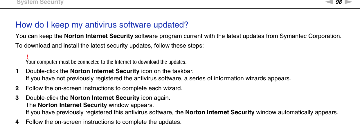 98nNTroubleshooting &gt;System SecurityHow do I keep my antivirus software updated?You can keep the Norton Internet Security software program current with the latest updates from Symantec Corporation.To download and install the latest security updates, follow these steps:!Your computer must be connected to the Internet to download the updates.1Double-click the Norton Internet Security icon on the taskbar.If you have not previously registered the antivirus software, a series of information wizards appears.2Follow the on-screen instructions to complete each wizard.3Double-click the Norton Internet Security icon again.The Norton Internet Security window appears.If you have previously registered this antivirus software, the Norton Internet Security window automatically appears.4Follow the on-screen instructions to complete the updates.  