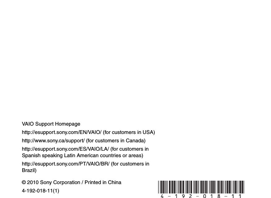 © 2010 Sony Corporation / Printed in China4-192-018-11(1)VAIO Support Homepagehttp://esupport.sony.com/EN/VAIO/ (for customers in USA)http://www.sony.ca/support/ (for customers in Canada)http://esupport.sony.com/ES/VAIO/LA/ (for customers in Spanish speaking Latin American countries or areas)http://esupport.sony.com/PT/VAIO/BR/ (for customers in Brazil) 