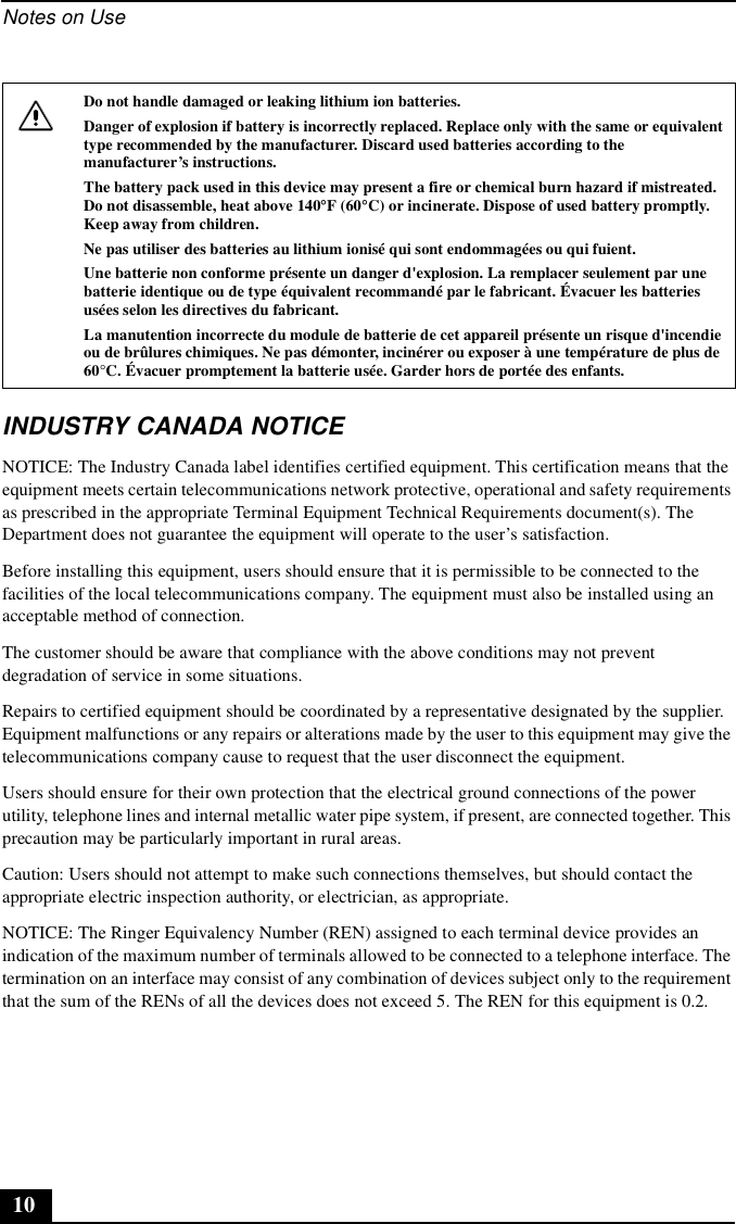 Notes on Use10INDUSTRY CANADA NOTICENOTICE: The Industry Canada label identifies certified equipment. This certification means that the equipment meets certain telecommunications network protective, operational and safety requirements as prescribed in the appropriate Terminal Equipment Technical Requirements document(s). The Department does not guarantee the equipment will operate to the user’s satisfaction.Before installing this equipment, users should ensure that it is permissible to be connected to the facilities of the local telecommunications company. The equipment must also be installed using an acceptable method of connection.The customer should be aware that compliance with the above conditions may not prevent degradation of service in some situations.Repairs to certified equipment should be coordinated by a representative designated by the supplier. Equipment malfunctions or any repairs or alterations made by the user to this equipment may give the telecommunications company cause to request that the user disconnect the equipment.Users should ensure for their own protection that the electrical ground connections of the power utility, telephone lines and internal metallic water pipe system, if present, are connected together. This precaution may be particularly important in rural areas.Caution: Users should not attempt to make such connections themselves, but should contact the appropriate electric inspection authority, or electrician, as appropriate.NOTICE: The Ringer Equivalency Number (REN) assigned to each terminal device provides an indication of the maximum number of terminals allowed to be connected to a telephone interface. The termination on an interface may consist of any combination of devices subject only to the requirement that the sum of the RENs of all the devices does not exceed 5. The REN for this equipment is 0.2.Do not handle damaged or leaking lithium ion batteries.Danger of explosion if battery is incorrectly replaced. Replace only with the same or equivalent type recommended by the manufacturer. Discard used batteries according to the manufacturer’s instructions.The battery pack used in this device may present a fire or chemical burn hazard if mistreated. Do not disassemble, heat above 140°F (60°C) or incinerate. Dispose of used battery promptly. Keep away from children.Ne pas utiliser des batteries au lithium ionisé qui sont endommagées ou qui fuient.Une batterie non conforme présente un danger d&apos;explosion. La remplacer seulement par une batterie identique ou de type équivalent recommandé par le fabricant. Évacuer les batteries usées selon les directives du fabricant.La manutention incorrecte du module de batterie de cet appareil présente un risque d&apos;incendie ou de brûlures chimiques. Ne pas démonter, incinérer ou exposer à une température de plus de 60°C. Évacuer promptement la batterie usée. Garder hors de portée des enfants.