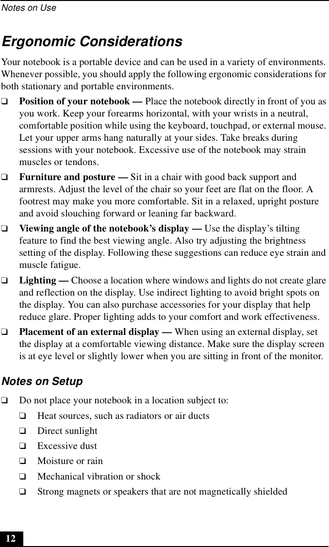 Notes on Use12Ergonomic ConsiderationsYour notebook is a portable device and can be used in a variety of environments. Whenever possible, you should apply the following ergonomic considerations for both stationary and portable environments.❑Position of your notebook — Place the notebook directly in front of you as you work. Keep your forearms horizontal, with your wrists in a neutral, comfortable position while using the keyboard, touchpad, or external mouse. Let your upper arms hang naturally at your sides. Take breaks during sessions with your notebook. Excessive use of the notebook may strain muscles or tendons.❑Furniture and posture — Sit in a chair with good back support and armrests. Adjust the level of the chair so your feet are flat on the floor. A footrest may make you more comfortable. Sit in a relaxed, upright posture and avoid slouching forward or leaning far backward.❑Viewing angle of the notebook’s display — Use the display’s tilting feature to find the best viewing angle. Also try adjusting the brightness setting of the display. Following these suggestions can reduce eye strain and muscle fatigue.❑Lighting — Choose a location where windows and lights do not create glare and reflection on the display. Use indirect lighting to avoid bright spots on the display. You can also purchase accessories for your display that help reduce glare. Proper lighting adds to your comfort and work effectiveness.❑Placement of an external display — When using an external display, set the display at a comfortable viewing distance. Make sure the display screen is at eye level or slightly lower when you are sitting in front of the monitor.Notes on Setup❑Do not place your notebook in a location subject to:❑Heat sources, such as radiators or air ducts❑Direct sunlight❑Excessive dust❑Moisture or rain❑Mechanical vibration or shock❑Strong magnets or speakers that are not magnetically shielded