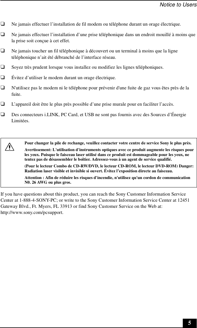 Notice to Users5❑Ne jamais effectuer l’installation de fil modem ou téléphone durant un orage électrique.❑Ne jamais effectuer l’installation d’une prise téléphonique dans un endroit mouillé à moins que la prise soit conçue à cet effet.❑Ne jamais toucher un fil téléphonique à découvert ou un terminal à moins que la ligne téléphonique n’ait été débranché de l’interface réseau.❑Soyez très prudent lorsque vous installez ou modifiez les lignes téléphoniques.❑Évitez d’utiliser le modem durant un orage électrique.❑N&apos;utilisez pas le modem ni le téléphone pour prévenir d&apos;une fuite de gaz vous êtes près de la fuite.❑L’appareil doit être le plus près possible d’une prise murale pour en faciliter l’accès.❑Des connecteurs i.LINK, PC Card, et USB ne sont pas fournis avec des Sources d’Énergie Limitées.If you have questions about this product, you can reach the Sony Customer Information Service Center at 1-888-4-SONY-PC; or write to the Sony Customer Information Service Center at 12451 Gateway Blvd., Ft. Myers, FL 33913 or find Sony Customer Service on the Web at: http://www.sony.com/pcsupport.Pour changer la pile de rechange, veuillez contacter votre centre de service Sony le plus près.Avertissement: L&apos;utilisation d&apos;instruments optiques avec ce produit augmente les risques pour les yeux. Puisque le faisceau laser utilisé dans ce produit est dommageable pour les yeux, ne tentez pas de désassembler le boîtier. Adressez-vous à un agent de service qualifié.(Pour le lecteur Combo de CD-RW/DVD, le lecteur CD-ROM, le lecteur DVD-ROM) Danger: Radiation laser visible et invisible si ouvert. Évitez l’exposition directe au faisceau.Attention : Afin de réduire les risques d&apos;incendie, n&apos;utilisez qu&apos;un cordon de communication N0. 26 AWG ou plus gros.