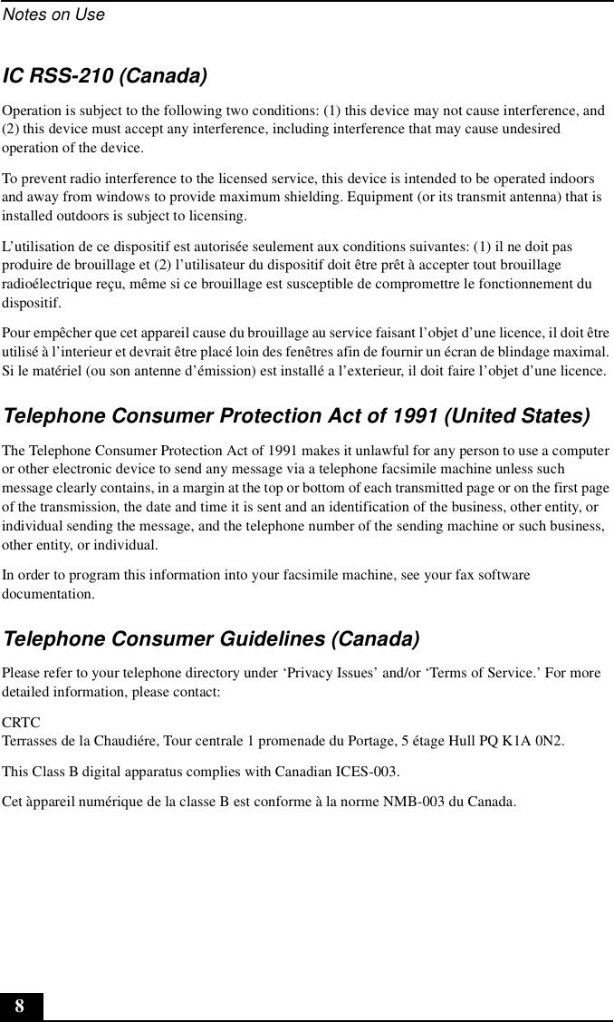 Notes on Use8IC RSS-210 (Canada)Operation is subject to the following two conditions: (1) this device may not cause interference, and (2) this device must accept any interference, including interference that may cause undesired operation of the device.To prevent radio interference to the licensed service, this device is intended to be operated indoors and away from windows to provide maximum shielding. Equipment (or its transmit antenna) that is installed outdoors is subject to licensing.L’utilisation de ce dispositif est autorisée seulement aux conditions suivantes: (1) il ne doit pas produire de brouillage et (2) l’utilisateur du dispositif doit être prêt à accepter tout brouillage radioélectrique reçu, même si ce brouillage est susceptible de compromettre le fonctionnement du dispositif.Pour empêcher que cet appareil cause du brouillage au service faisant l’objet d’une licence, il doit être utilisé à l’interieur et devrait être placé loin des fenêtres afin de fournir un écran de blindage maximal. Si le matériel (ou son antenne d’émission) est installé a l’exterieur, il doit faire l’objet d’une licence.Telephone Consumer Protection Act of 1991 (United States)The Telephone Consumer Protection Act of 1991 makes it unlawful for any person to use a computer or other electronic device to send any message via a telephone facsimile machine unless such message clearly contains, in a margin at the top or bottom of each transmitted page or on the first page of the transmission, the date and time it is sent and an identification of the business, other entity, or individual sending the message, and the telephone number of the sending machine or such business, other entity, or individual.In order to program this information into your facsimile machine, see your fax software documentation.Telephone Consumer Guidelines (Canada)Please refer to your telephone directory under ‘Privacy Issues’ and/or ‘Terms of Service.’ For more detailed information, please contact:CRTC Terrasses de la Chaudiére, Tour centrale 1 promenade du Portage, 5 étage Hull PQ K1A 0N2.This Class B digital apparatus complies with Canadian ICES-003.Cet àppareil numérique de la classe B est conforme à la norme NMB-003 du Canada.