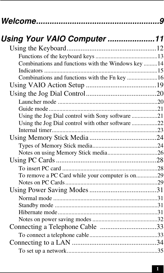 1Welcome.......................................................9Using Your VAIO Computer .....................11Using the Keyboard...................................................12Functions of the keyboard keys .........................................13Combinations and functions with the Windows key .........14Indicators ...........................................................................15Combinations and functions with the Fn key ....................16Using VAIO Action Setup ........................................19Using the Jog Dial Control........................................20Launcher mode ..................................................................20Guide mode........................................................................21Using the Jog Dial control with Sony software .................21Using the Jog Dial control with other software .................22Internal timer......................................................................23Using Memory Stick Media ......................................24Types of Memory Stick media...........................................24Notes on using Memory Stick media.................................26Using PC Cards.........................................................28To insert PC card ...............................................................28To remove a PC Card while your computer is on..............29Notes on PC Cards.............................................................29Using Power Saving Modes......................................31Normal mode .....................................................................31Standby mode ....................................................................31Hibernate mode..................................................................31Notes on power saving modes ...........................................32Connecting a Telephone Cable  ................................33To connect a telephone cable.............................................33Connecting to a LAN ................................................34To set up a network............................................................35